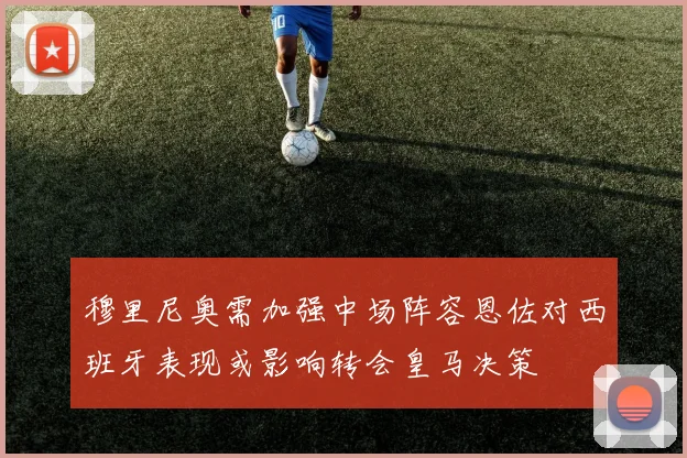 穆里尼奥需加强中场阵容恩佐对西班牙表现或影响转会皇马决策
