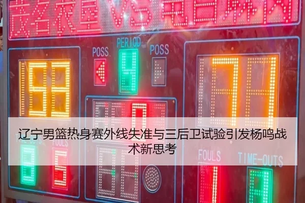 辽宁男篮热身赛外线失准与三后卫试验引发杨鸣战术新思考