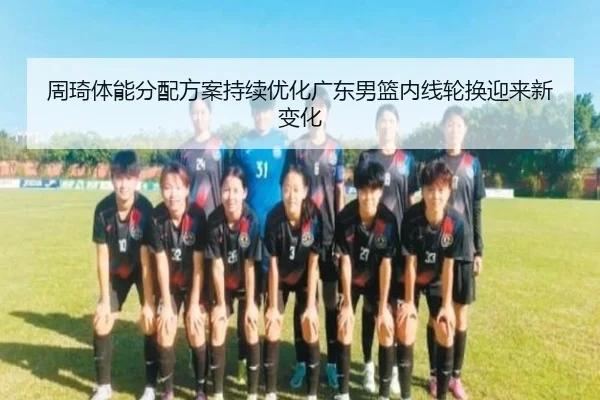 周琦体能分配方案持续优化广东男篮内线轮换迎来新变化