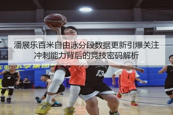 潘展乐百米自由泳分段数据更新引爆关注 冲刺能力背后的竞技密码解析